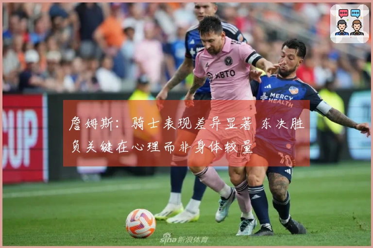 詹姆斯：骑士表现差异显著 东决胜负关键在心理而非身体较量