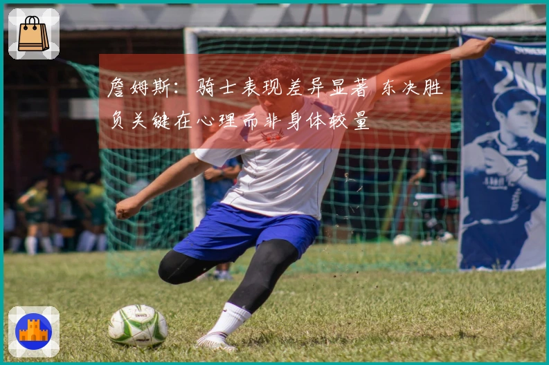 詹姆斯：骑士表现差异显著 东决胜负关键在心理而非身体较量