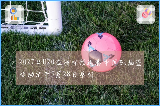 2027年U20亚洲杯预选赛中国队抽签活动定于5月28日举行